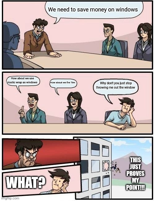 Boardroom Meeting Suggestion | We need to save money on windows; How about we use plastic wrap as windows; How about we fire Tim; Why don't you just stop throwing me out the window; THIS JUST PROVES MY POINT!!! WHAT? | image tagged in memes,boardroom meeting suggestion | made w/ Imgflip meme maker