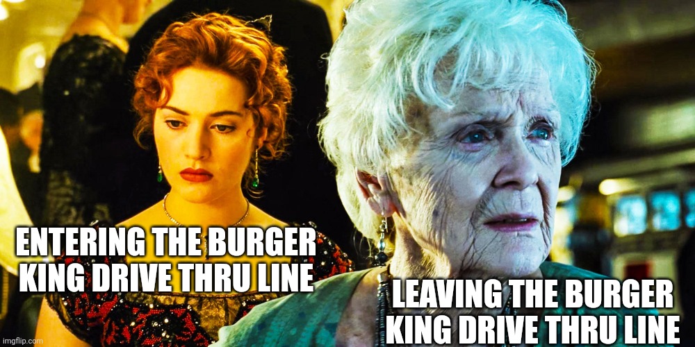 Why Burger King.. | ENTERING THE BURGER KING DRIVE THRU LINE; LEAVING THE BURGER KING DRIVE THRU LINE | image tagged in burger king,rose,titanic | made w/ Imgflip meme maker