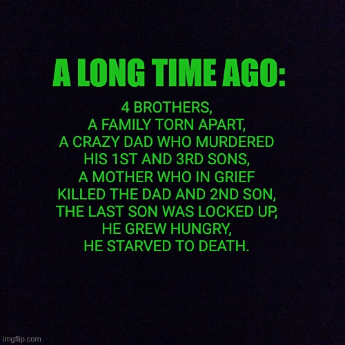 Lore reveal! | 4 BROTHERS,
A FAMILY TORN APART,
A CRAZY DAD WHO MURDERED HIS 1ST AND 3RD SONS,
A MOTHER WHO IN GRIEF KILLED THE DAD AND 2ND SON,
THE LAST SON WAS LOCKED UP,
HE GREW HUNGRY,
HE STARVED TO DEATH. A LONG TIME AGO: | image tagged in black screen | made w/ Imgflip meme maker