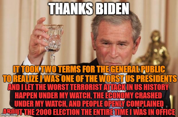 Cheers to Biden | THANKS BIDEN; IT TOOK TWO TERMS FOR THE GENERAL PUBLIC 
TO REALIZE I WAS ONE OF THE WORST US PRESIDENTS; AND I LET THE WORST TERRORIST ATTACK IN US HISTORY 
HAPPEN UNDER MY WATCH, THE ECONOMY CRASHED 
UNDER MY WATCH, AND PEOPLE OPENLY COMPLAINED ABOUT THE 2000 ELECTION THE ENTIRE TIME I WAS IN OFFICE | image tagged in bush drinking empty glass | made w/ Imgflip meme maker