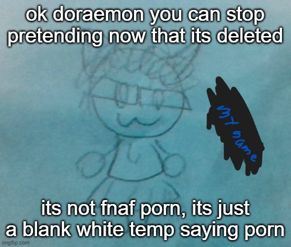 https://imgflip.com/i/8ep956 | ok doraemon you can stop pretending now that its deleted; its not fnaf porn, its just a blank white temp saying porn | image tagged in bda neko arc | made w/ Imgflip meme maker