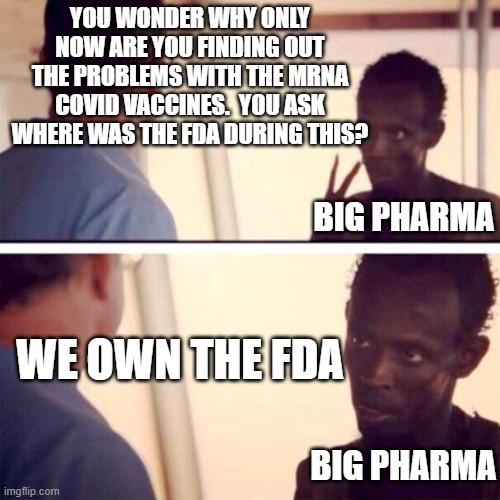 Captain Phillips - I'm The Captain Now | YOU WONDER WHY ONLY NOW ARE YOU FINDING OUT THE PROBLEMS WITH THE MRNA COVID VACCINES.  YOU ASK WHERE WAS THE FDA DURING THIS? BIG PHARMA; WE OWN THE FDA; BIG PHARMA | image tagged in memes,captain phillips - i'm the captain now | made w/ Imgflip meme maker