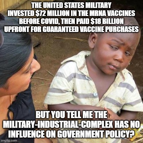 Third World Skeptical Kid | THE UNITED STATES MILITARY INVESTED $72 MILLION IN THE MRNA VACCINES BEFORE COVID, THEN PAID $18 BILLION UPFRONT FOR GUARANTEED VACCINE PURCHASES; BUT YOU TELL ME THE MILITARY-INDUSTRIAL-COMPLEX HAS NO INFLUENCE ON GOVERNMENT POLICY? | image tagged in memes,third world skeptical kid | made w/ Imgflip meme maker