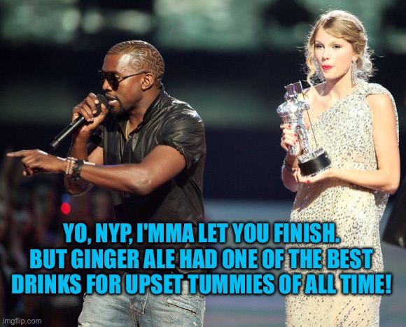 New York Post bashing ginger ale | YO, NYP, I'MMA LET YOU FINISH. BUT GINGER ALE HAD ONE OF THE BEST DRINKS FOR UPSET TUMMIES OF ALL TIME! | image tagged in kayne,ginger,new york | made w/ Imgflip meme maker