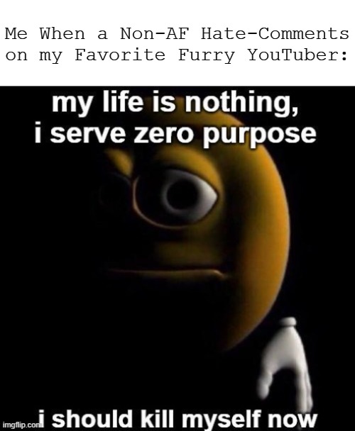 ... | Me When a Non-AF Hate-Comments on my Favorite Furry YouTuber: | image tagged in my life is nothing i serve zero purpose i should kys now,pro-fandom,depresed,war is hell | made w/ Imgflip meme maker