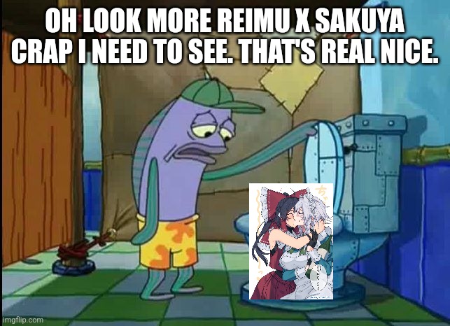 oh thats a toilet spongebob fish | OH LOOK MORE REIMU X SAKUYA CRAP I NEED TO SEE. THAT'S REAL NICE. | image tagged in oh thats a toilet spongebob fish | made w/ Imgflip meme maker