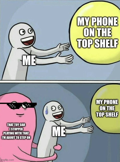 it happens | MY PHONE ON THE TOP SHELF; ME; MY PHONE ON THE TOP SHELF; THAT TOY CAR I STOPPED PLAYING WITH THAT I'M ABOUT TO STEP ON; ME | image tagged in memes,running away balloon | made w/ Imgflip meme maker