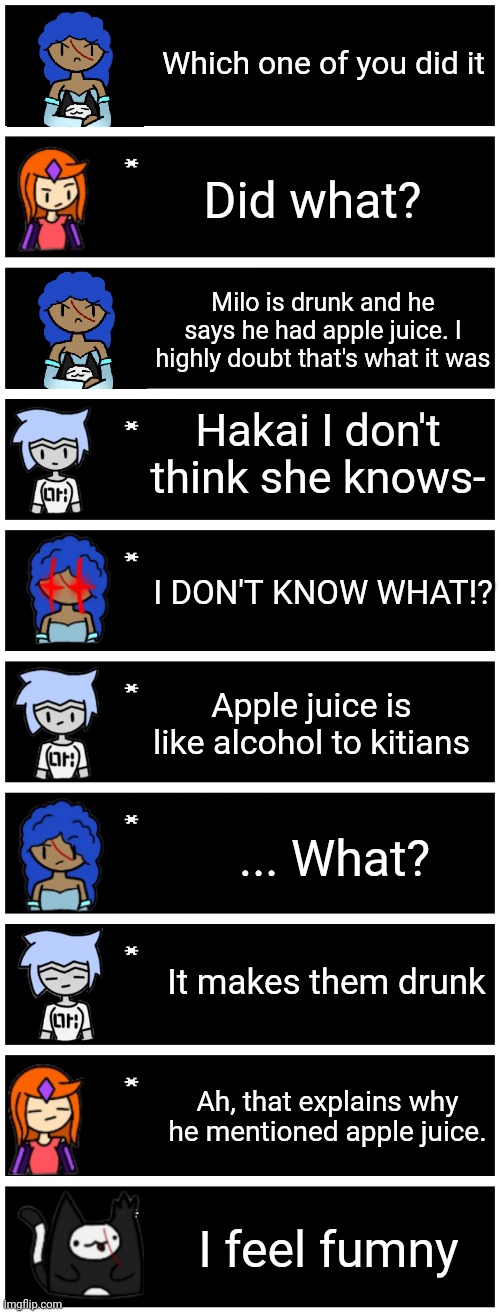 Basically how I think the apple juice thing went canonically | Which one of you did it; Did what? Milo is drunk and he says he had apple juice. I highly doubt that's what it was; Hakai I don't think she knows-; I DON'T KNOW WHAT!? Apple juice is like alcohol to kitians; ... What? It makes them drunk; Ah, that explains why he mentioned apple juice. I feel fumny | image tagged in 4 undertale textboxes | made w/ Imgflip meme maker