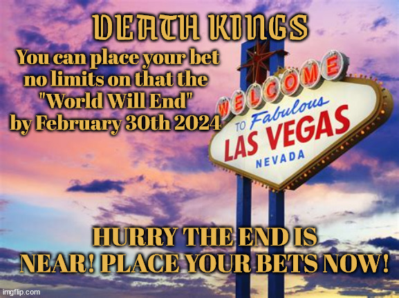 Place your bets now! | DEATH KINGS; You can place your bet
no limits on that the 
"World Will End" 
by February 30th 2024; HURRY THE END IS NEAR! PLACE YOUR BETS NOW! | image tagged in las vegas,draft kings,gambling,losers,suckers,trump casino the house always loses | made w/ Imgflip meme maker