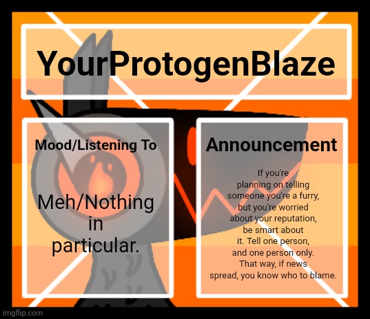 Pro Tip: | YourProtogenBlaze; Announcement; Mood/Listening To; If you're planning on telling someone you're a furry, but you're worried about your reputation, be smart about it. Tell one person, and one person only. That way, if news spread, you know who to blame. Meh/Nothing in particular. | image tagged in announcement template v2 | made w/ Imgflip meme maker