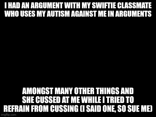 Its off topic but just wanted to say | I HAD AN ARGUMENT WITH MY SWIFTIE CLASSMATE WHO USES MY AUTISM AGAINST ME IN ARGUMENTS; AMONGST MANY OTHER THINGS AND SHE CUSSED AT ME WHILE I TRIED TO REFRAIN FROM CUSSING (I SAID ONE, SO SUE ME) | image tagged in meeb,taylor swiftie,i hate taylor swift | made w/ Imgflip meme maker