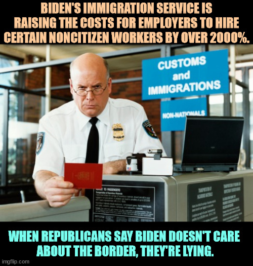 Some non-citizen workers just got very expensive. | BIDEN'S IMMIGRATION SERVICE IS RAISING THE COSTS FOR EMPLOYERS TO HIRE CERTAIN NONCITIZEN WORKERS BY OVER 2000%. WHEN REPUBLICANS SAY BIDEN DOESN'T CARE 
ABOUT THE BORDER, THEY'RE LYING. | image tagged in immigration officer,biden,immigration,secure the border,republican,lies | made w/ Imgflip meme maker