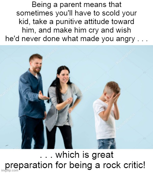 Angry Parents Rock Criticism | Being a parent means that sometimes you'll have to scold your kid, take a punitive attitude toward him, and make him cry and wish he'd never done what made you angry . . . . . . which is great preparation for being a rock critic! | image tagged in angry parents,rock criticism | made w/ Imgflip meme maker