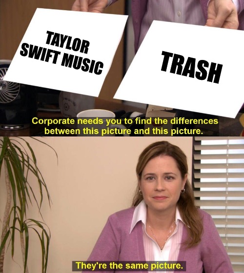 “HoW dArE yOu!!!” | TAYLOR SWIFT MUSIC; TRASH | image tagged in they are the same picture | made w/ Imgflip meme maker