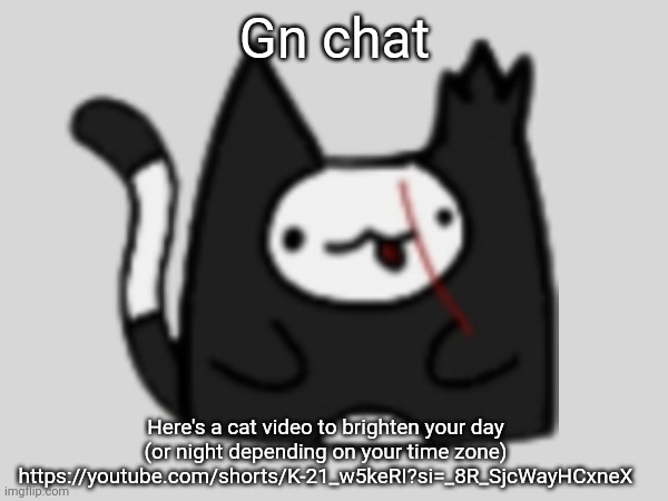 I imagine Milo sounded something like this while he was learning to talk (and it's kinda like what anon cat said his voice is) | Gn chat; Here's a cat video to brighten your day (or night depending on your time zone)
https://youtube.com/shorts/K-21_w5keRI?si=_8R_SjcWayHCxneX | made w/ Imgflip meme maker