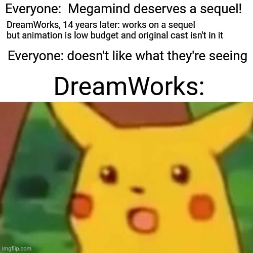 At the very least bring back Will Ferrell and Tina Fey | Everyone:  Megamind deserves a sequel! DreamWorks, 14 years later: works on a sequel but animation is low budget and original cast isn't in it; Everyone: doesn't like what they're seeing; DreamWorks: | image tagged in memes,surprised pikachu,megamind,megamind 2,dreamworks | made w/ Imgflip meme maker