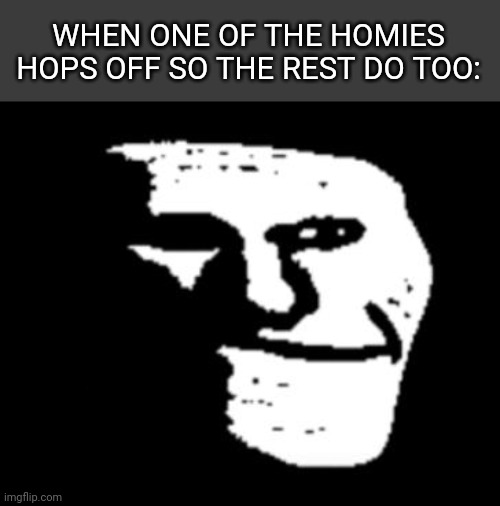 Maybe i am annoying (i know i am) | WHEN ONE OF THE HOMIES HOPS OFF SO THE REST DO TOO: | image tagged in depressed trollface | made w/ Imgflip meme maker