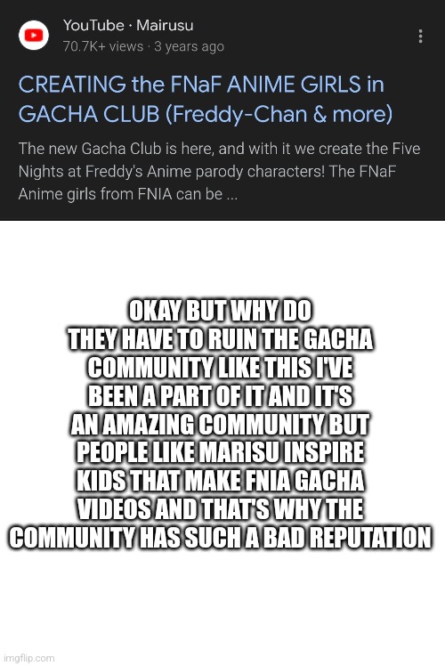 Why the gacha community? | OKAY BUT WHY DO THEY HAVE TO RUIN THE GACHA COMMUNITY LIKE THIS I'VE BEEN A PART OF IT AND IT'S AN AMAZING COMMUNITY BUT PEOPLE LIKE MARISU INSPIRE KIDS THAT MAKE FNIA GACHA VIDEOS AND THAT'S WHY THE COMMUNITY HAS SUCH A BAD REPUTATION | image tagged in memes,blank transparent square,fnaf,fnia | made w/ Imgflip meme maker
