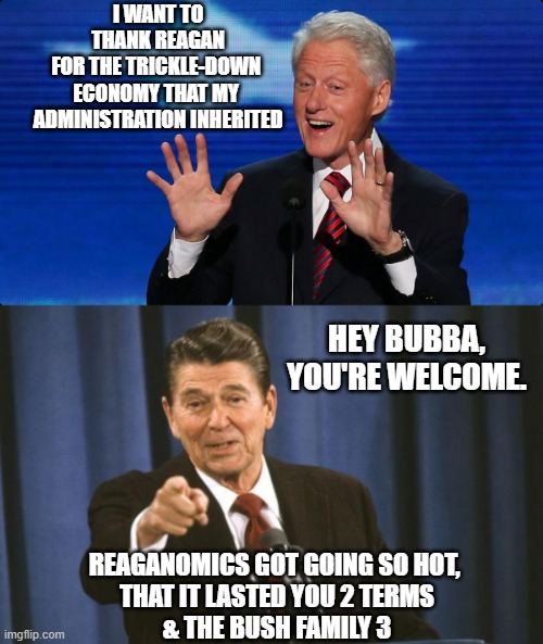 Like When Bill Clinton Was In Office? Is that what you mean by Make America Great ? | I WANT TO
 THANK REAGAN 
FOR THE TRICKLE-DOWN 
ECONOMY THAT MY 
ADMINISTRATION INHERITED; HEY BUBBA,
YOU'RE WELCOME. REAGANOMICS GOT GOING SO HOT, 
THAT IT LASTED YOU 2 TERMS
& THE BUSH FAMILY 3 | image tagged in bill clinton,ronald reagan,border wall,illegal immigration,economy,george bush | made w/ Imgflip meme maker