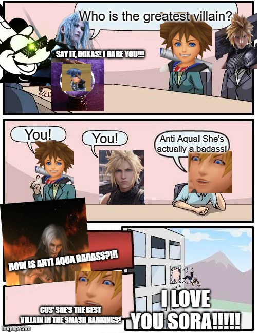Anti Aqua is the best | Who is the greatest villain? SAY IT, ROXAS! I DARE YOU!!! You! You! Anti Aqua! She's actually a badass! HOW IS ANTI AQUA BADASS?!!! I LOVE YOU SORA!!!!! CUS' SHE'S THE BEST VILLAIN IN THE SMASH RANKINGS! | image tagged in memes,boardroom meeting suggestion,sephiroth,roxas,mickey mouse | made w/ Imgflip meme maker