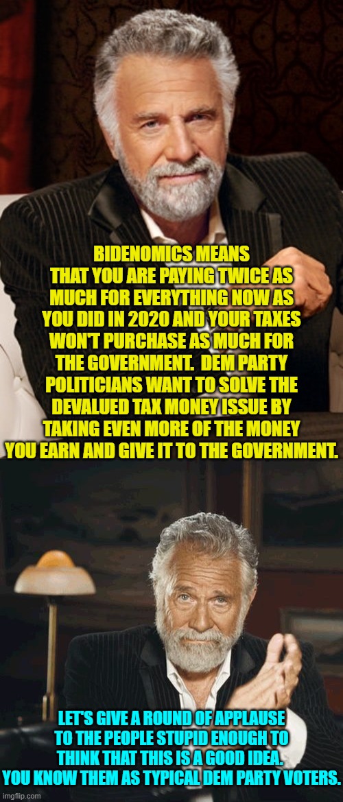 Arrogant politicians and media wonks think citizens are stupid.  Stop trying to prove them correct Democrats. | BIDENOMICS MEANS THAT YOU ARE PAYING TWICE AS MUCH FOR EVERYTHING NOW AS YOU DID IN 2020 AND YOUR TAXES WON'T PURCHASE AS MUCH FOR THE GOVERNMENT.  DEM PARTY POLITICIANS WANT TO SOLVE THE DEVALUED TAX MONEY ISSUE BY TAKING EVEN MORE OF THE MONEY YOU EARN AND GIVE IT TO THE GOVERNMENT. LET'S GIVE A ROUND OF APPLAUSE TO THE PEOPLE STUPID ENOUGH TO THINK THAT THIS IS A GOOD IDEA.  YOU KNOW THEM AS TYPICAL DEM PARTY VOTERS. | image tagged in most interesting man without beer | made w/ Imgflip meme maker