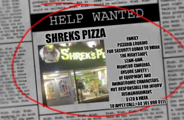 shreks pizza newspaper | SHREKS PIZZA; FAMILY PIZZERIA LOOKING
 FOR SECURITY GUARD TO WORK
 THE NIGHTSHIFT.
12AM-6AM.

MONITOR CAMERAS, 
ENSURE SAFETY \
OF EQUIPMENT AND 
ANIMATRONIC CHARACTERS.

NOT RESPONSIBLE FOR INJURY/
DISMEMBERMENT.

$120 A WEEK.
TO APPLY CALL:+44 161 998 5111 | image tagged in fnaf,shrek,shrek is love,shrek is life,news | made w/ Imgflip meme maker