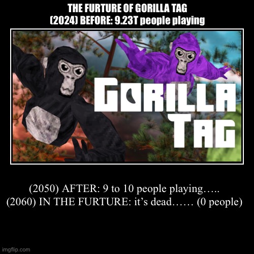 The FURTURE of gorilla tag | THE FURTURE OF GORILLA TAG


(2024) BEFORE: 9.23T people playing | (2050) AFTER: 9 to 10 people playing…..

(2060) IN THE FURTURE: it’s dead | image tagged in funny,demotivationals | made w/ Imgflip demotivational maker