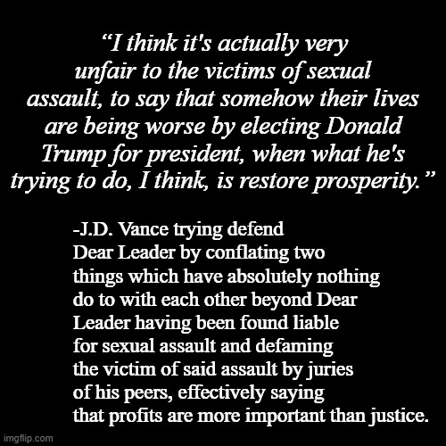 J.D. Vance's true colors are showing. | “I think it's actually very unfair to the victims of sexual assault, to say that somehow their lives are being worse by electing Donald Trump for president, when what he's trying to do, I think, is restore prosperity.”; -J.D. Vance trying defend Dear Leader by conflating two things which have absolutely nothing do to with each other beyond Dear Leader having been found liable for sexual assault and defaming the victim of said assault by juries of his peers, effectively saying that profits are more important than justice. | image tagged in blank black template,trump,cult,trump unfit unqualified dangerous,evil clown | made w/ Imgflip meme maker
