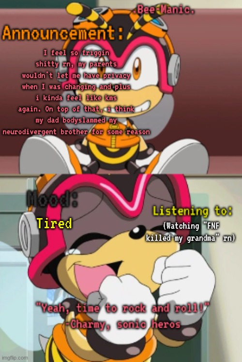 Anyways, to lighten the mood, imma make something funny later (Post above) | I feel so friggin shitty rn, my parents wouldn't let me have privacy when I was changing and plus i kinda feel like kms again. On top of that, i think my dad bodyslammed my neurodivergent brother for some reason; (Watching "FNF killed my grandma" rn); Tired | image tagged in bee-manic 's charmy announcement temp | made w/ Imgflip meme maker