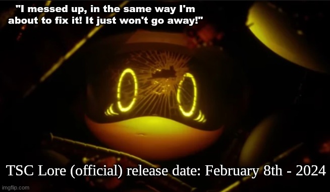 TSC Lore (Official release date) | "I messed up, in the same way I'm about to fix it! It just won't go away!"; TSC Lore (official) release date: February 8th - 2024 | image tagged in tsc,lore | made w/ Imgflip meme maker