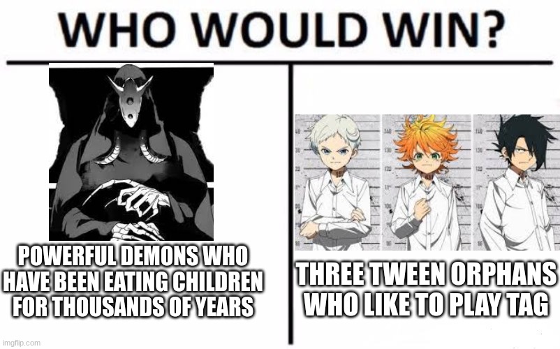 Who would win? You know if you watched the show | POWERFUL DEMONS WHO HAVE BEEN EATING CHILDREN FOR THOUSANDS OF YEARS; THREE TWEEN ORPHANS WHO LIKE TO PLAY TAG | image tagged in memes,who would win,the promised neverland | made w/ Imgflip meme maker