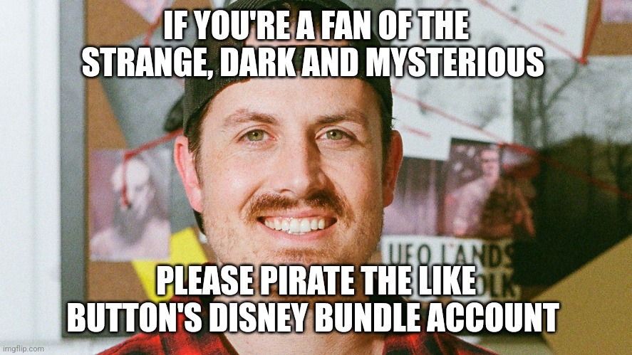 Pirate the like button's Disney bundle account | IF YOU'RE A FAN OF THE STRANGE, DARK AND MYSTERIOUS; PLEASE PIRATE THE LIKE BUTTON'S DISNEY BUNDLE ACCOUNT | image tagged in mrballen like button skit,disney | made w/ Imgflip meme maker