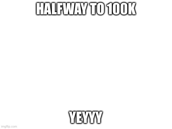 ALMOST THERE | HALFWAY TO 100K; YEYYY | made w/ Imgflip meme maker