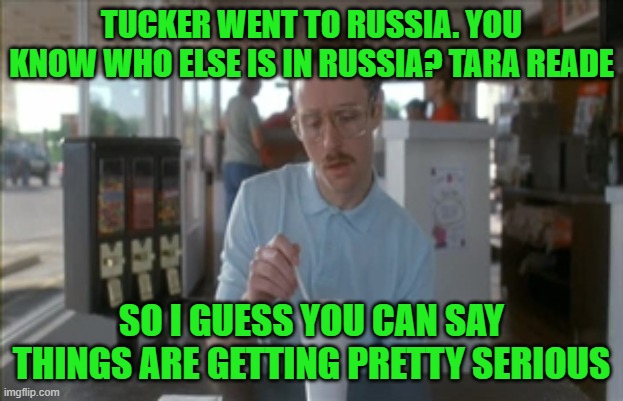 Putin as an Afterthought | TUCKER WENT TO RUSSIA. YOU KNOW WHO ELSE IS IN RUSSIA? TARA READE; SO I GUESS YOU CAN SAY THINGS ARE GETTING PRETTY SERIOUS | image tagged in memes,so i guess you can say things are getting pretty serious | made w/ Imgflip meme maker