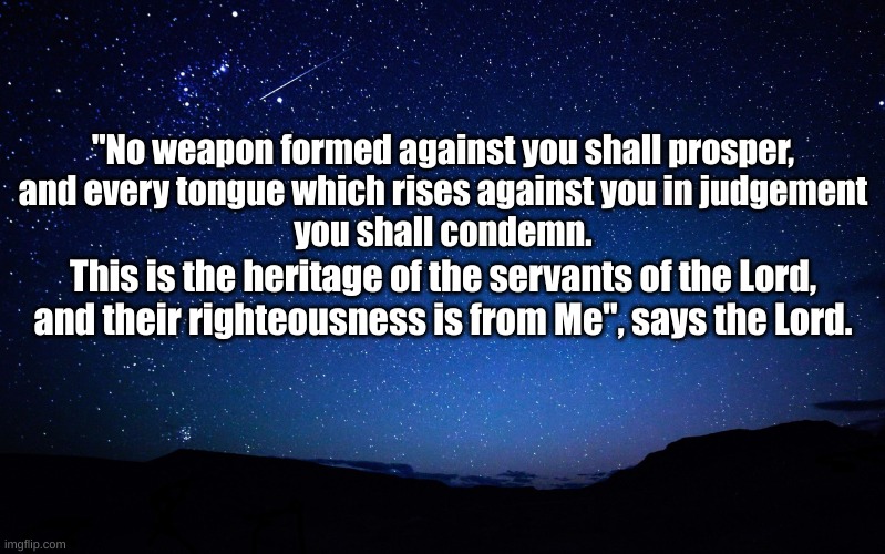 The Book of Isaiah 54:17 | "No weapon formed against you shall prosper,
and every tongue which rises against you in judgement
you shall condemn. This is the heritage of the servants of the Lord,
and their righteousness is from Me", says the Lord. | image tagged in night sky | made w/ Imgflip meme maker