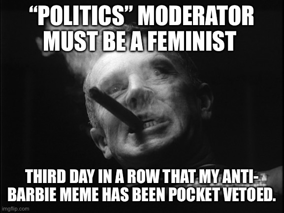 Just saying | “POLITICS” MODERATOR MUST BE A FEMINIST; THIRD DAY IN A ROW THAT MY ANTI- BARBIE MEME HAS BEEN POCKET VETOED. | image tagged in general ripper dr strangelove | made w/ Imgflip meme maker