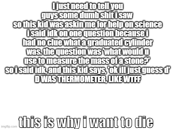 thermometer | I just need to tell you guys some dumb shit i saw 
so this kid was askin me for help on science
i said idk on one question because i had no clue what a graduated cylinder was. the question was 'what would u use to measure the mass of a stone?' 
so i said idk, and this kid says, 'ok ill just guess d'
D WAS THERMOMETER, LIKE WTFF; this is why i want to die | image tagged in dumbass | made w/ Imgflip meme maker