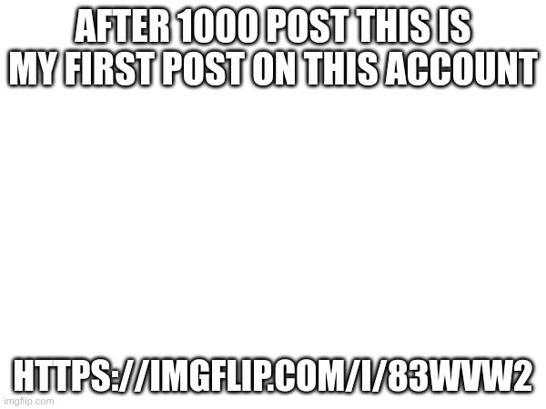 MY first post | AFTER 1000 POST THIS IS MY FIRST POST ON THIS ACCOUNT; HTTPS://IMGFLIP.COM/I/83WVW2 | image tagged in m | made w/ Imgflip meme maker