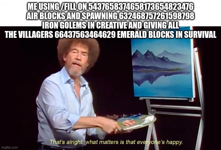 thats alright what matters is that everyone is happy | ME USING /FILL ON 5437658374658173654823476 AIR BLOCKS AND SPAWNING 632468757261598798 IRON GOLEMS IN CREATIVE AND GIVING ALL THE VILLAGERS  | image tagged in thats alright what matters is that everyone is happy | made w/ Imgflip meme maker