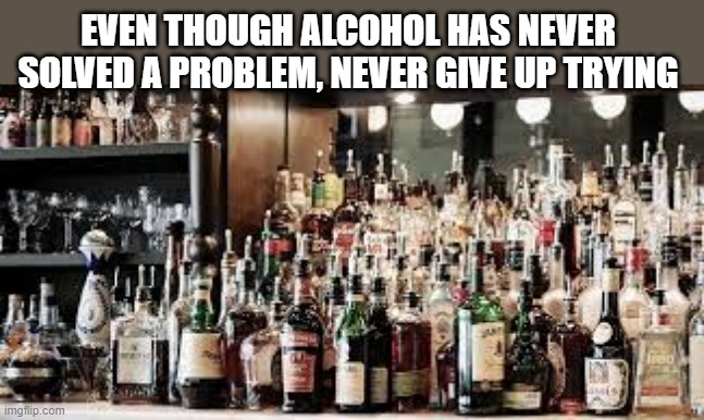 meme by Brad alcohol never solved a problem | EVEN THOUGH ALCOHOL HAS NEVER SOLVED A PROBLEM, NEVER GIVE UP TRYING | image tagged in fun,funny meme,alcohol,humor,drinking,funny | made w/ Imgflip meme maker