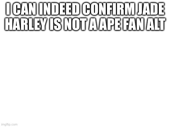 Blank White Template | I CAN INDEED CONFIRM JADE HARLEY IS NOT A APE FAN ALT | image tagged in blank white template | made w/ Imgflip meme maker