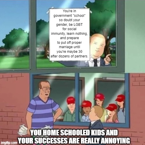 Home school | You're in government "school" so doubt your gender, be LGBT for social immunity, learn nothing, and prepare to put off proper marriage until you're maybe 30 after dozens of partners. YOU HOME SCHOOLED KIDS AND YOUR SUCCESSES ARE REALLY ANNOYING | image tagged in if those kids could read maga,home school | made w/ Imgflip meme maker