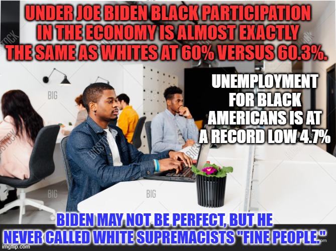 Black and disappointed by Biden? That's a message custom made for Trump! | UNDER JOE BIDEN BLACK PARTICIPATION IN THE ECONOMY IS ALMOST EXACTLY THE SAME AS WHITES AT 60% VERSUS 60.3%. UNEMPLOYMENT FOR BLACK AMERICANS IS AT A RECORD LOW 4.7%; BIDEN MAY NOT BE PERFECT, BUT HE NEVER CALLED WHITE SUPREMACISTS "FINE PEOPLE." | image tagged in politics | made w/ Imgflip meme maker