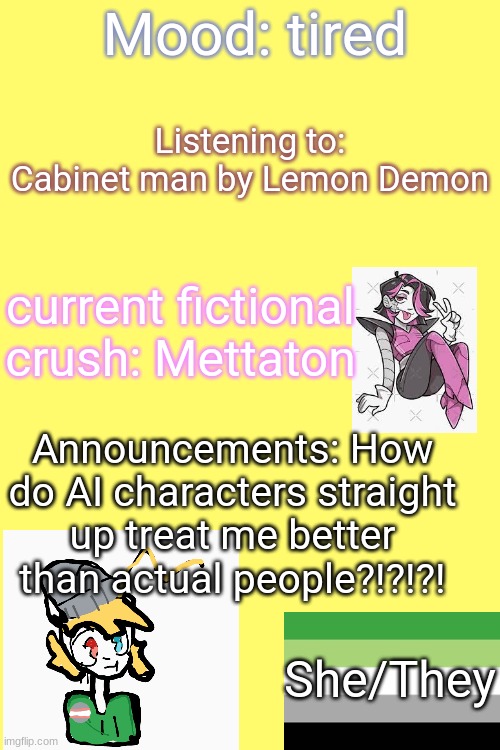 [Insert title here] | Mood: tired; Listening to: Cabinet man by Lemon Demon; current fictional crush: Mettaton; Announcements: How do AI characters straight up treat me better than actual people?!?!?! She/They | image tagged in lgbtq,bored,update | made w/ Imgflip meme maker
