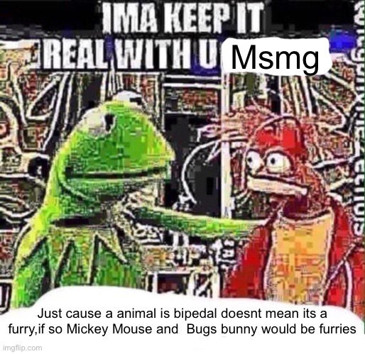 imma keep it real with u _ | Msmg; Just cause a animal is bipedal doesnt mean its a furry,if so Mickey Mouse and  Bugs bunny would be furries | image tagged in imma keep it real with u _ | made w/ Imgflip meme maker