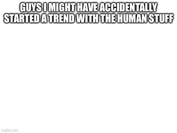 Blank White Template | GUYS I MIGHT HAVE ACCIDENTALLY STARTED A TREND WITH THE HUMAN STUFF | image tagged in blank white template | made w/ Imgflip meme maker