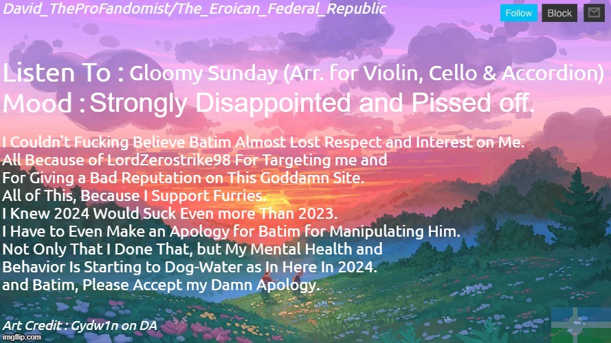 I am More Disappointed Than Ever. | Gloomy Sunday (Arr. for Violin, Cello & Accordion); Strongly Disappointed and Pissed off. I Couldn't Fucking Believe Batim Almost Lost Respect and Interest on Me.
All Because of LordZerostrike98 For Targeting me and 
For Giving a Bad Reputation on This Goddamn Site.
All of This, Because I Support Furries.
I Knew 2024 Would Suck Even more Than 2023.
I Have to Even Make an Apology for Batim for Manipulating Him.
Not Only That I Done That, but My Mental Health and 
Behavior Is Starting to Dog-Water as In Here In 2024.
and Batim, Please Accept my Damn Apology. | image tagged in new and better eroican federal republic's announcement | made w/ Imgflip meme maker
