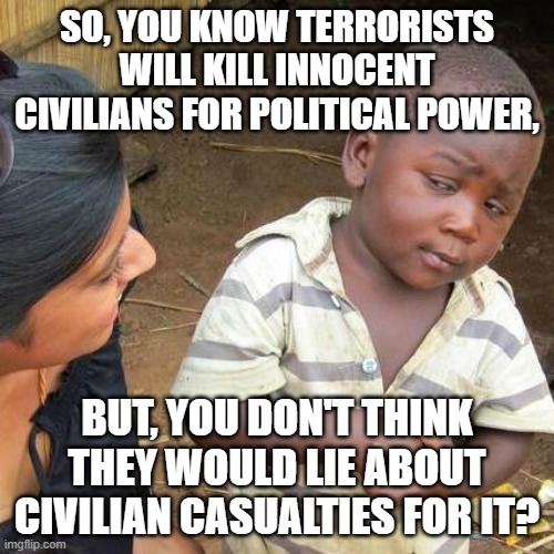 Learning How to Trust Terrorist Propaganda | SO, YOU KNOW TERRORISTS WILL KILL INNOCENT CIVILIANS FOR POLITICAL POWER, BUT, YOU DON'T THINK THEY WOULD LIE ABOUT CIVILIAN CASUALTIES FOR IT? | image tagged in terrorism,islamic terrorism,israel,middle east,war,propaganda | made w/ Imgflip meme maker