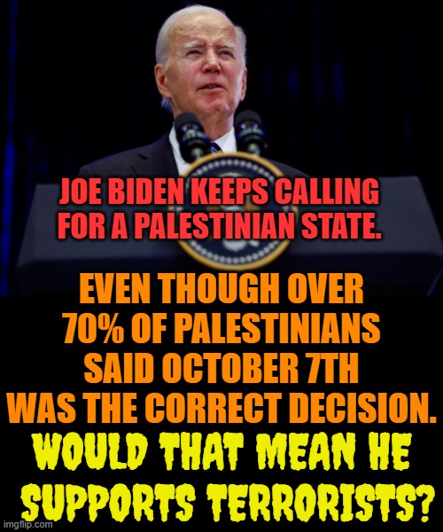 It's A Valid Question | JOE BIDEN KEEPS CALLING FOR A PALESTINIAN STATE. EVEN THOUGH OVER 70% OF PALESTINIANS SAID OCTOBER 7TH WAS THE CORRECT DECISION. WOULD THAT MEAN HE  SUPPORTS TERRORISTS? | image tagged in memes,joe biden,palestine,state,support,terrorists | made w/ Imgflip meme maker