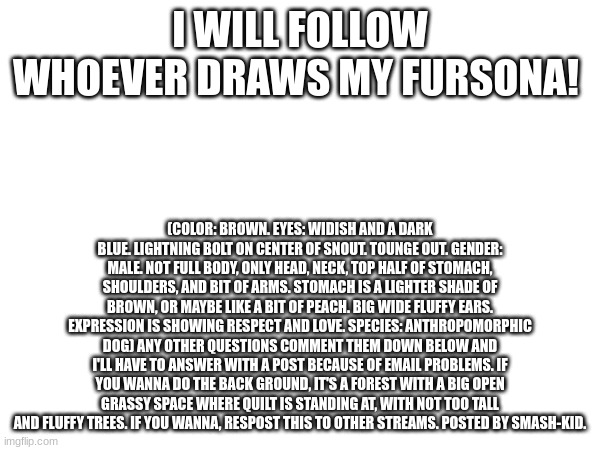 draw for follow | I WILL FOLLOW WHOEVER DRAWS MY FURSONA! (COLOR: BROWN. EYES: WIDISH AND A DARK BLUE. LIGHTNING BOLT ON CENTER OF SNOUT. TOUNGE OUT. GENDER: MALE. NOT FULL BODY, ONLY HEAD, NECK, TOP HALF OF STOMACH, SHOULDERS, AND BIT OF ARMS. STOMACH IS A LIGHTER SHADE OF BROWN, OR MAYBE LIKE A BIT OF PEACH. BIG WIDE FLUFFY EARS. EXPRESSION IS SHOWING RESPECT AND LOVE. SPECIES: ANTHROPOMORPHIC DOG) ANY OTHER QUESTIONS COMMENT THEM DOWN BELOW AND I'LL HAVE TO ANSWER WITH A POST BECAUSE OF EMAIL PROBLEMS. IF YOU WANNA DO THE BACK GROUND, IT'S A FOREST WITH A BIG OPEN GRASSY SPACE WHERE QUILT IS STANDING AT, WITH NOT TOO TALL AND FLUFFY TREES. IF YOU WANNA, RESPOST THIS TO OTHER STREAMS. POSTED BY SMASH-KID. | image tagged in draw,follow,fursona,furry | made w/ Imgflip meme maker